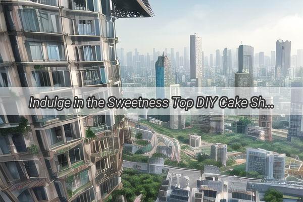 Indulge in the Sweetness Top DIY Cake Shops in Guangzhou for Your Ultimate Instagramworthy Experience